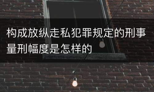 构成放纵走私犯罪规定的刑事量刑幅度是怎样的