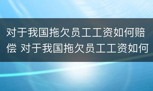 对于我国拖欠员工工资如何赔偿 对于我国拖欠员工工资如何赔偿最新规定
