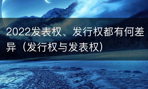 2022发表权、发行权都有何差异（发行权与发表权）