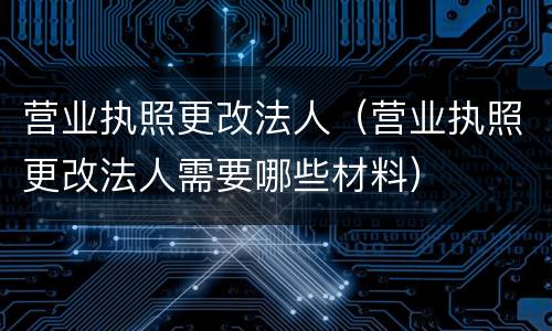 营业执照更改法人（营业执照更改法人需要哪些材料）