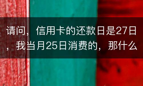 请问，信用卡的还款日是27日，我当月25日消费的，那什么时候还款？是下月的27日