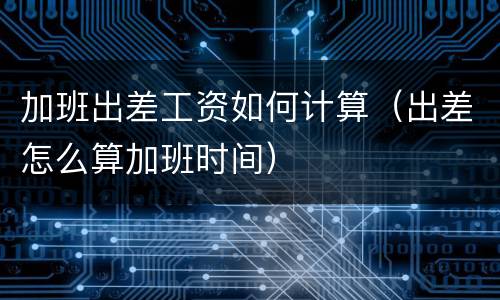 加班出差工资如何计算（出差怎么算加班时间）