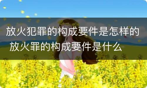 放火犯罪的构成要件是怎样的 放火罪的构成要件是什么