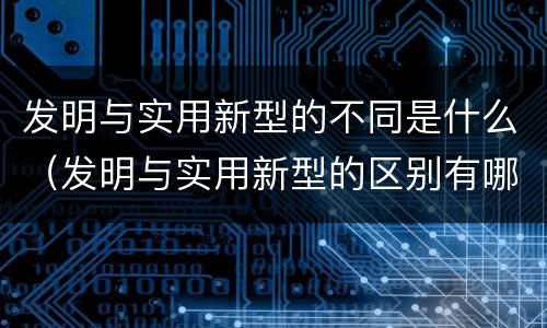 发明与实用新型的不同是什么（发明与实用新型的区别有哪些）