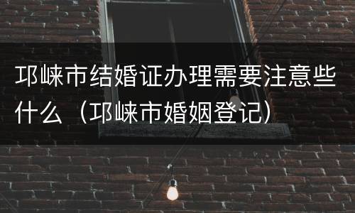 邛崃市结婚证办理需要注意些什么（邛崃市婚姻登记）