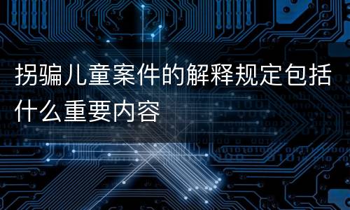 拐骗儿童案件的解释规定包括什么重要内容