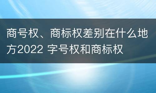 商号权、商标权差别在什么地方2022 字号权和商标权