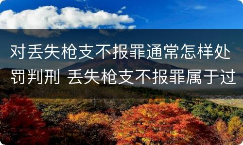 对丢失枪支不报罪通常怎样处罚判刑 丢失枪支不报罪属于过失犯罪吗