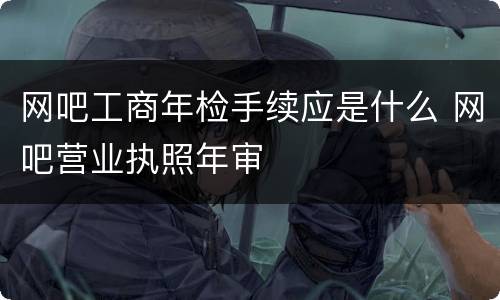 网吧工商年检手续应是什么 网吧营业执照年审