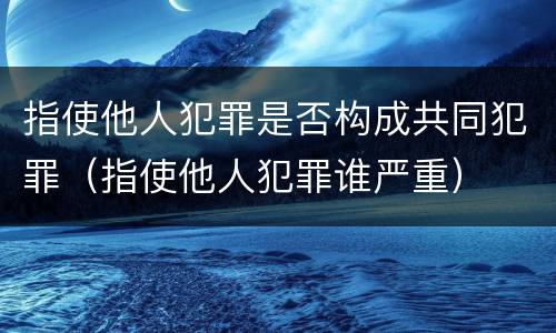 指使他人犯罪是否构成共同犯罪（指使他人犯罪谁严重）