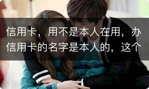 信用卡，用不是本人在用，办信用卡的名字是本人的，这个我有责任吗