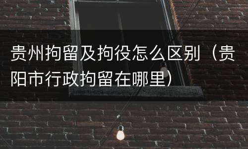 贵州拘留及拘役怎么区别（贵阳市行政拘留在哪里）