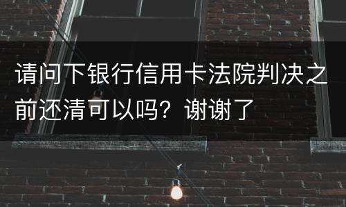 请问下银行信用卡法院判决之前还清可以吗？谢谢了