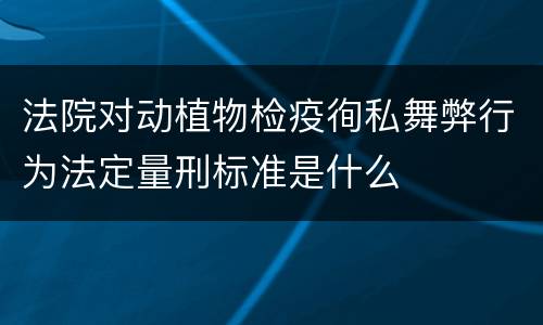 法院对动植物检疫徇私舞弊行为法定量刑标准是什么