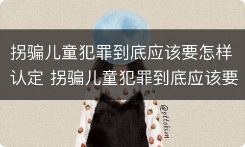 拐骗儿童犯罪到底应该要怎样认定 拐骗儿童犯罪到底应该要怎样认定呢