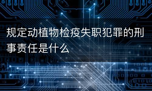 规定动植物检疫失职犯罪的刑事责任是什么