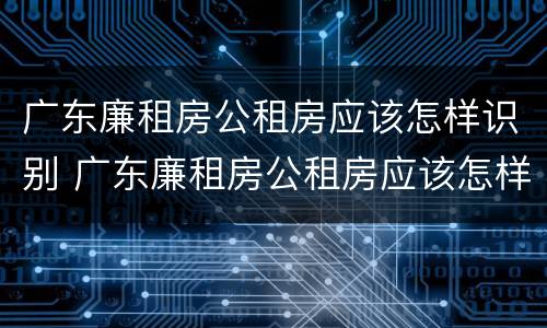 广东廉租房公租房应该怎样识别 广东廉租房公租房应该怎样识别房源
