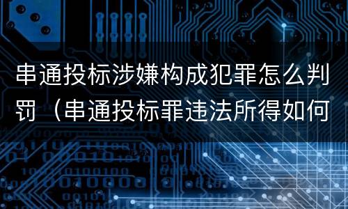 串通投标涉嫌构成犯罪怎么判罚（串通投标罪违法所得如何认定）