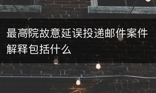 最高院故意延误投递邮件案件解释包括什么