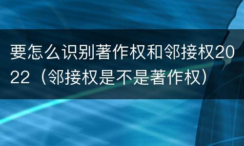 要怎么识别著作权和邻接权2022（邻接权是不是著作权）