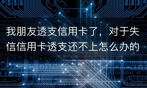 我朋友透支信用卡了，对于失信信用卡透支还不上怎么办的啊
