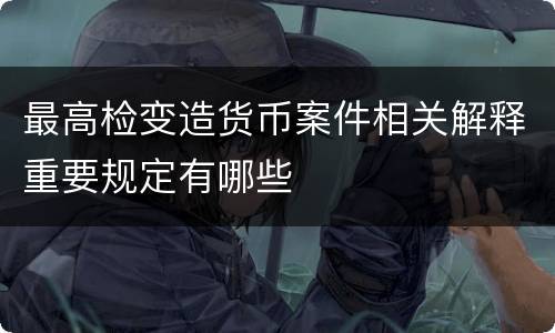 最高检变造货币案件相关解释重要规定有哪些