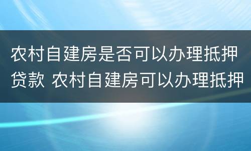 农村自建房是否可以办理抵押贷款 农村自建房可以办理抵押贷款吗