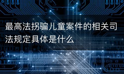 最高法拐骗儿童案件的相关司法规定具体是什么