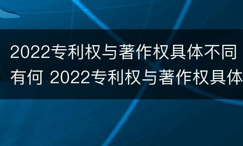 2022专利权与著作权具体不同有何 2022专利权与著作权具体不同有何区别