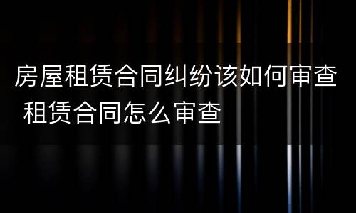 房屋租赁合同纠纷该如何审查 租赁合同怎么审查