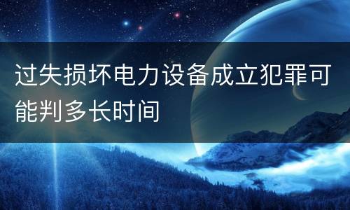 过失损坏电力设备成立犯罪可能判多长时间