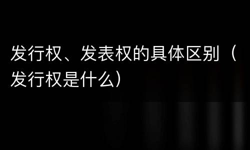 发行权、发表权的具体区别（发行权是什么）