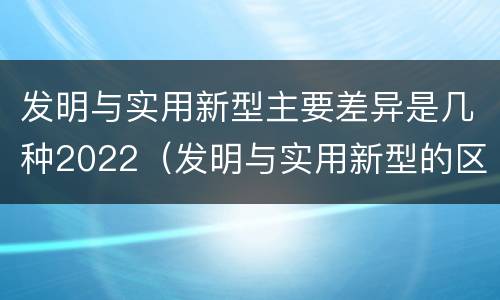 发明与实用新型主要差异是几种2022（发明与实用新型的区别有）