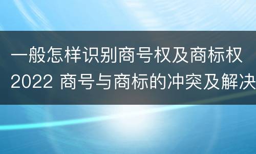 一般怎样识别商号权及商标权2022 商号与商标的冲突及解决措施