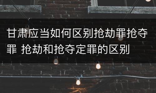 甘肃应当如何区别抢劫罪抢夺罪 抢劫和抢夺定罪的区别