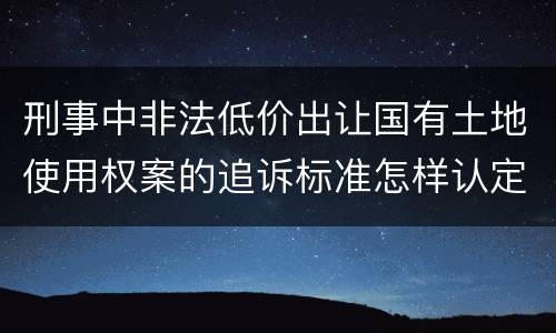 刑事中非法低价出让国有土地使用权案的追诉标准怎样认定