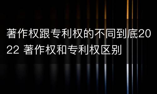 著作权跟专利权的不同到底2022 著作权和专利权区别