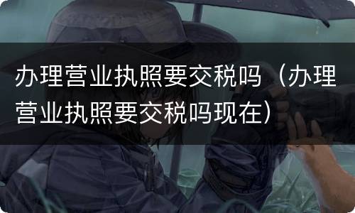 办理营业执照要交税吗（办理营业执照要交税吗现在）