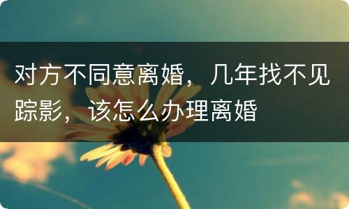 对方不同意离婚，几年找不见踪影，该怎么办理离婚
