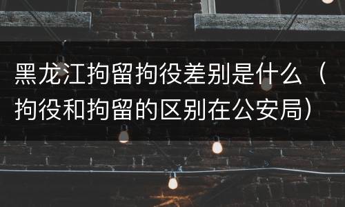 黑龙江拘留拘役差别是什么（拘役和拘留的区别在公安局）