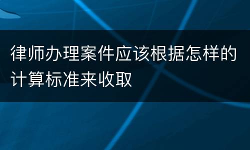 律师办理案件应该根据怎样的计算标准来收取