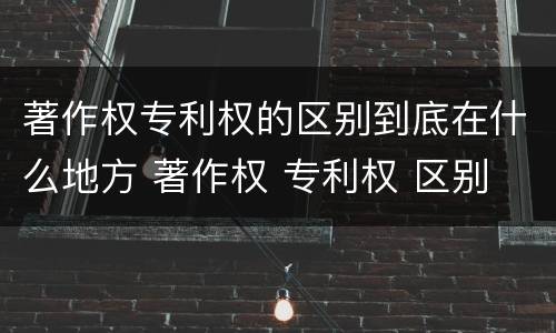 著作权专利权的区别到底在什么地方 著作权 专利权 区别
