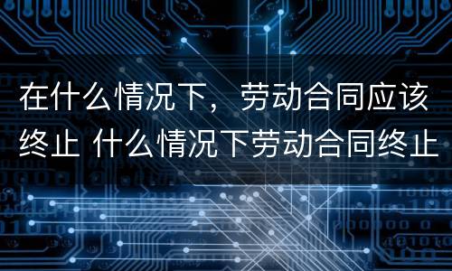 在什么情况下，劳动合同应该终止 什么情况下劳动合同终止?