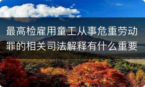 最高检雇用童工从事危重劳动罪的相关司法解释有什么重要内容
