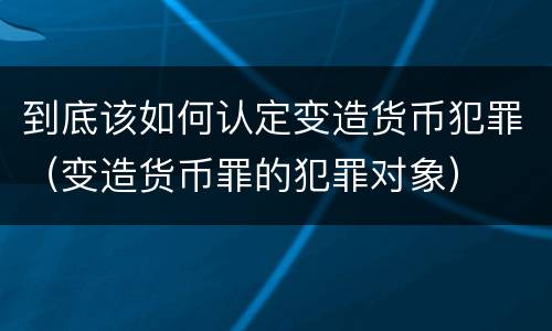 到底该如何认定变造货币犯罪（变造货币罪的犯罪对象）