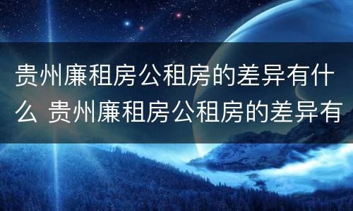 贵州廉租房公租房的差异有什么 贵州廉租房公租房的差异有什么影响