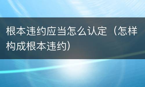 根本违约应当怎么认定（怎样构成根本违约）