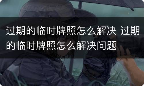 过期的临时牌照怎么解决 过期的临时牌照怎么解决问题