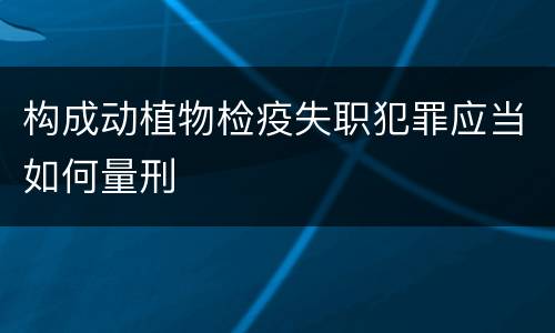 构成动植物检疫失职犯罪应当如何量刑