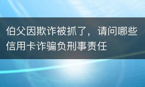 伯父因欺诈被抓了，请问哪些信用卡诈骗负刑事责任